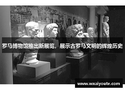 羅馬博物館推出新展覽，展示古羅馬文明的輝煌歷史